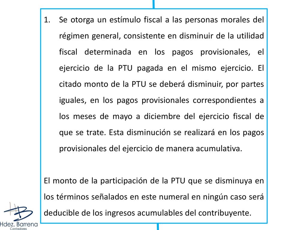 Se otorga un estímulo fiscal a las personas morales del régimen general, consistente en disminuir de la utilidad fiscal determinada en los pagos provisionales, el ejercicio de la PTU pagada en el mismo ejercicio. El citado monto de la PTU se deberá disminuir, por partes iguales, en los pagos provisionales correspondientes a los meses de mayo a diciembre del ejercicio fiscal de que se trate. Esta disminución se realizará en los pagos provisionales del ejercicio de manera acumulativa.