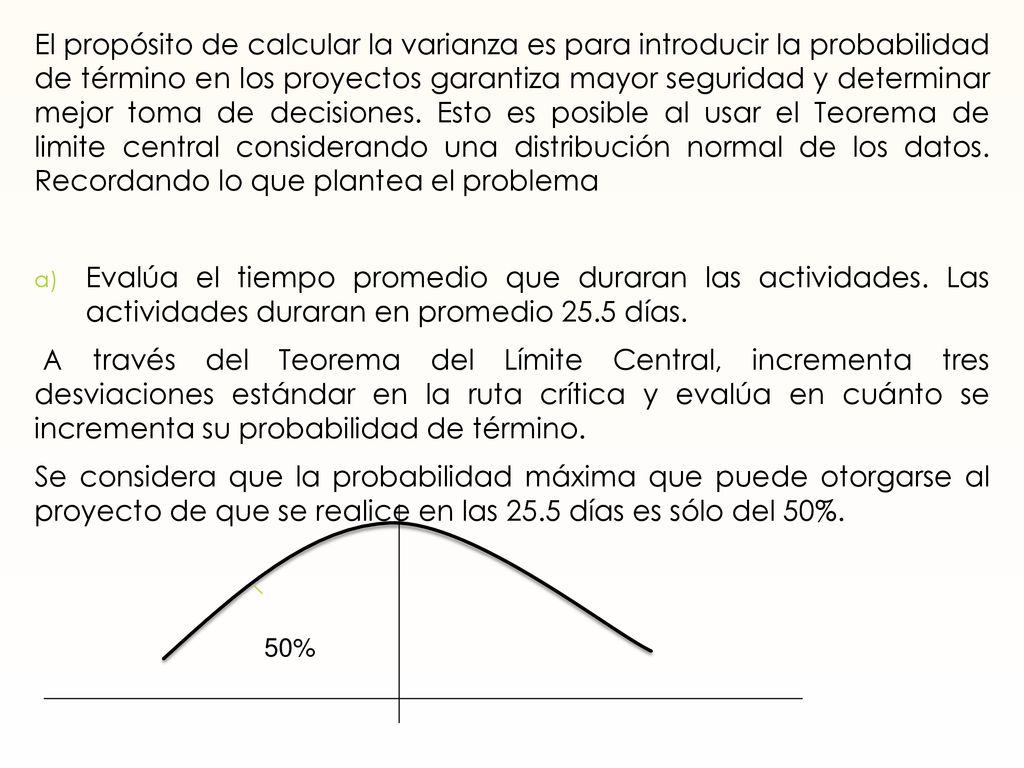 El propósito de calcular la varianza es para introducir la probabilidad de término en los proyectos garantiza mayor seguridad y determinar mejor toma de decisiones. Esto es posible al usar el Teorema de limite central considerando una distribución normal de los datos. Recordando lo que plantea el problema