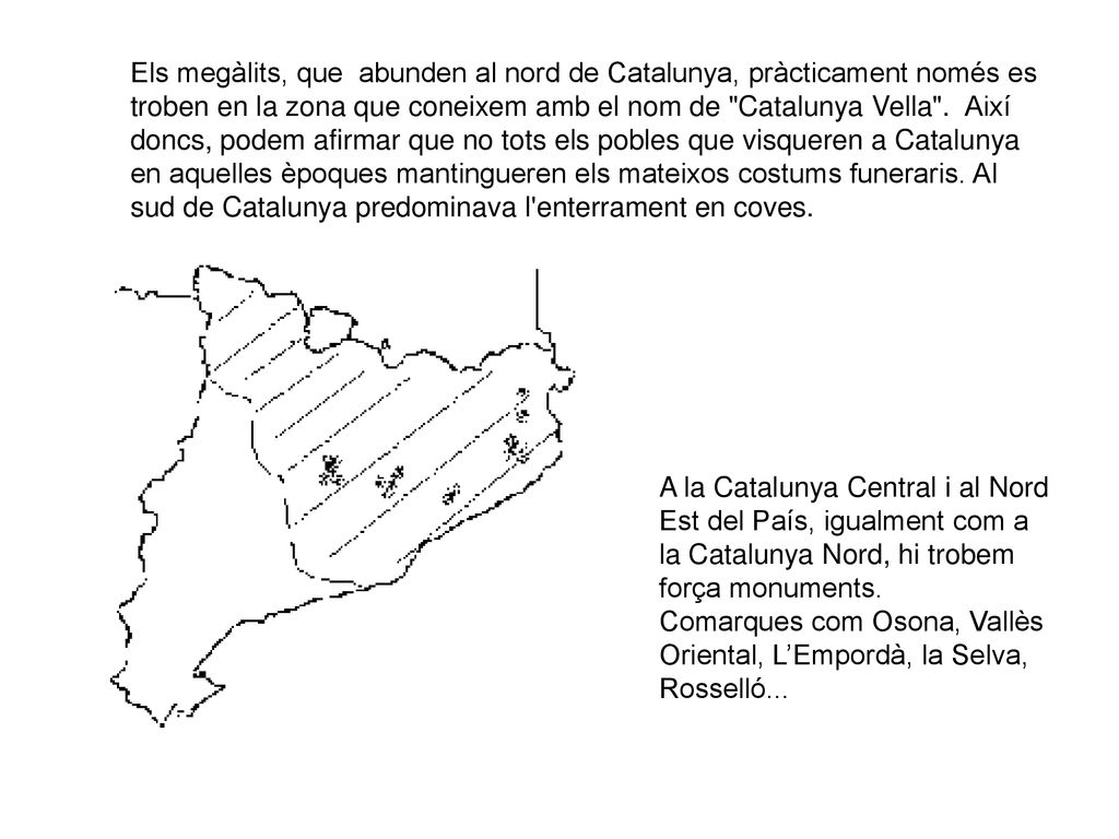 Els megàlits, que abunden al nord de Catalunya, pràcticament només es troben en la zona que coneixem amb el nom de Catalunya Vella . Així doncs, podem afirmar que no tots els pobles que visqueren a Catalunya en aquelles èpoques mantingueren els mateixos costums funeraris. Al sud de Catalunya predominava l enterrament en coves.