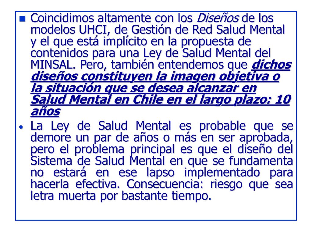 Coincidimos altamente con los Diseños de los modelos UHCI, de Gestión de Red Salud Mental y el que está implícito en la propuesta de contenidos para una Ley de Salud Mental del MINSAL. Pero, también entendemos que dichos diseños constituyen la imagen objetiva o la situación que se desea alcanzar en Salud Mental en Chile en el largo plazo: 10 años