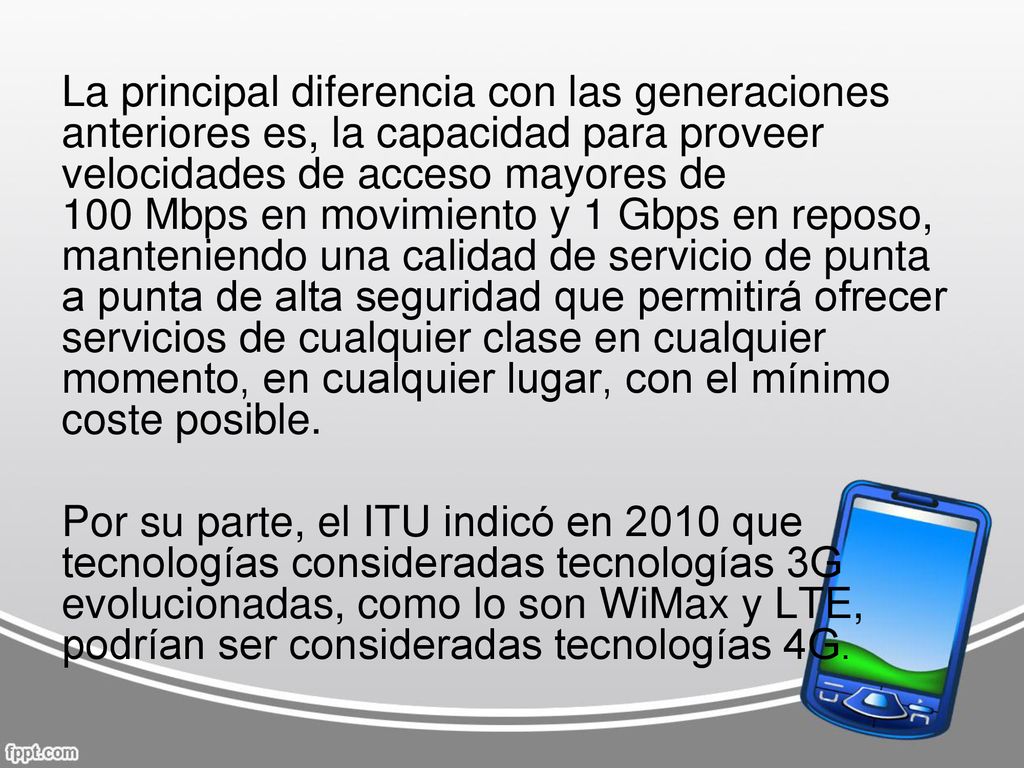 La principal diferencia con las generaciones anteriores es, la capacidad para proveer velocidades de acceso mayores de 100 Mbps en movimiento y 1 Gbps en reposo, manteniendo una calidad de servicio de punta a punta de alta seguridad que permitirá ofrecer servicios de cualquier clase en cualquier momento, en cualquier lugar, con el mínimo coste posible.