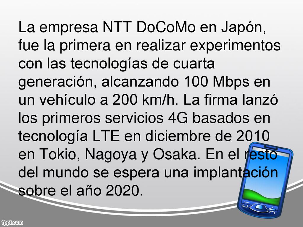 La empresa NTT DoCoMo en Japón, fue la primera en realizar experimentos con las tecnologías de cuarta generación, alcanzando 100 Mbps en un vehículo a 200 km/h.