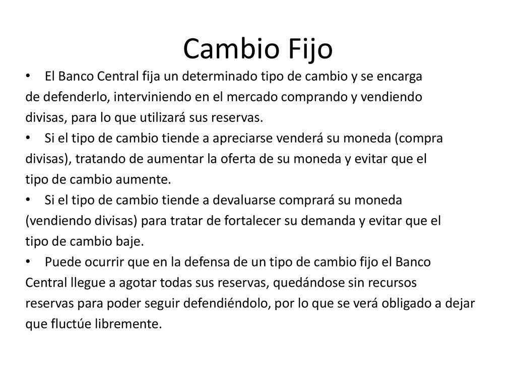 Cambio Fijo El Banco Central fija un determinado tipo de cambio y se encarga. de defenderlo, interviniendo en el mercado comprando y vendiendo.