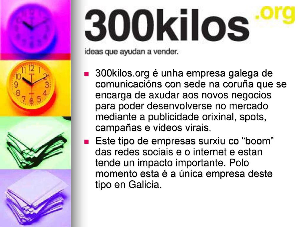 300kilos.org é unha empresa galega de comunicacións con sede na coruña que se encarga de axudar aos novos negocios para poder desenvolverse no mercado mediante a publicidade orixinal, spots, campañas e videos virais.