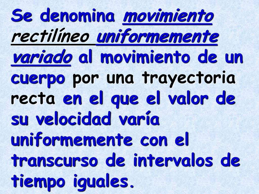 Se denomina movimiento rectilíneo uniformemente variado al movimiento de un cuerpo por una trayectoria recta en el que el valor de su velocidad varía uniformemente con el transcurso de intervalos de tiempo iguales.