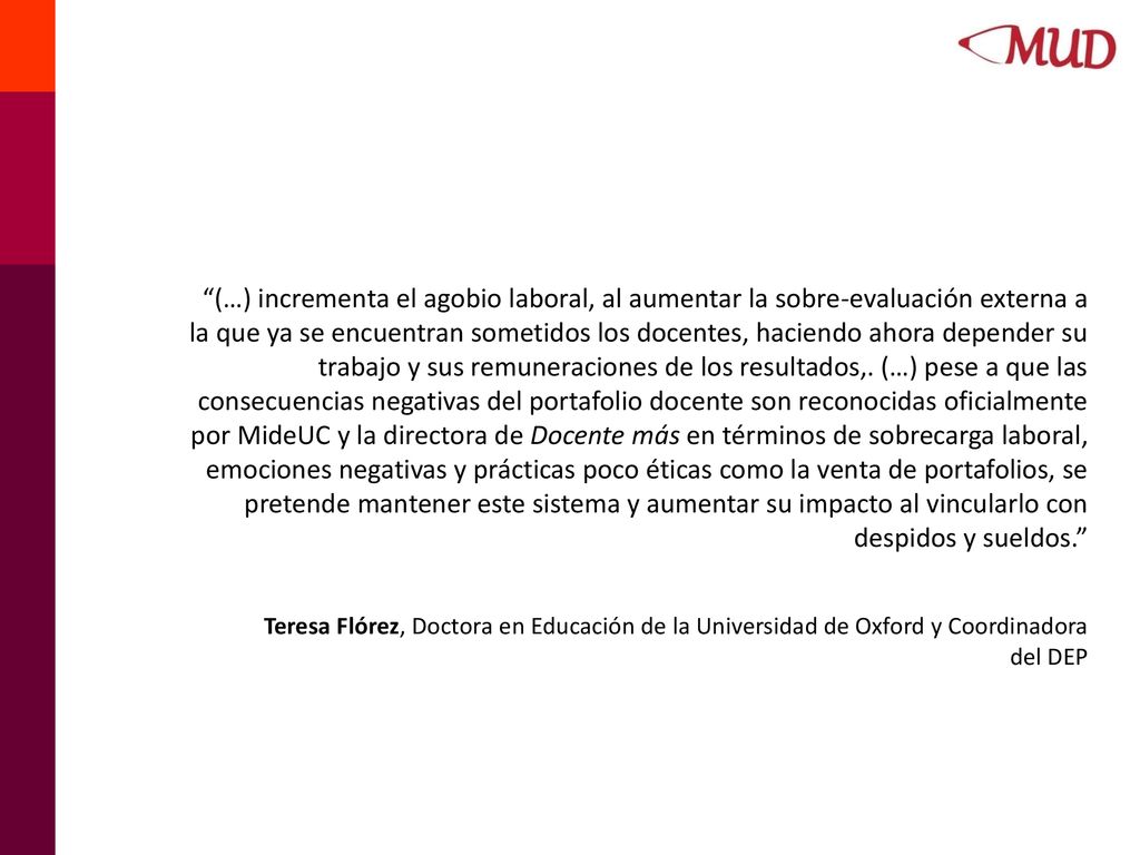 (…) incrementa el agobio laboral, al aumentar la sobre-evaluación externa a la que ya se encuentran sometidos los docentes, haciendo ahora depender su trabajo y sus remuneraciones de los resultados,. (…) pese a que las consecuencias negativas del portafolio docente son reconocidas oficialmente por MideUC y la directora de Docente más en términos de sobrecarga laboral, emociones negativas y prácticas poco éticas como la venta de portafolios, se pretende mantener este sistema y aumentar su impacto al vincularlo con despidos y sueldos.