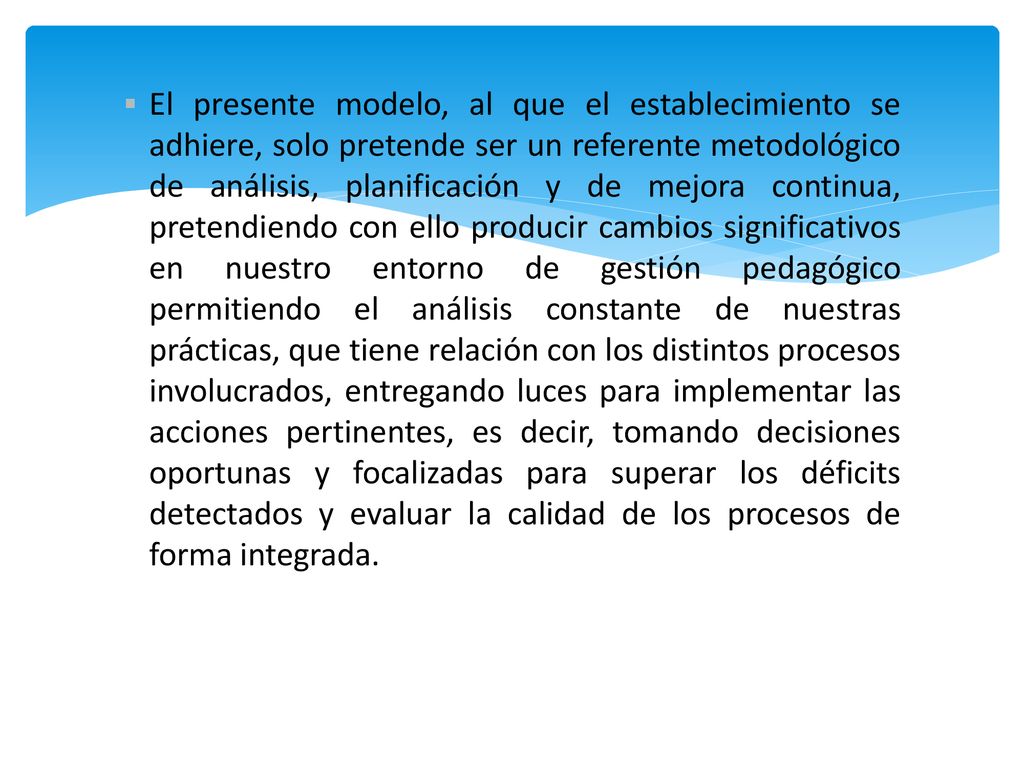 El presente modelo, al que el establecimiento se adhiere, solo pretende ser un referente metodológico de análisis, planificación y de mejora continua, pretendiendo con ello producir cambios significativos en nuestro entorno de gestión pedagógico permitiendo el análisis constante de nuestras prácticas, que tiene relación con los distintos procesos involucrados, entregando luces para implementar las acciones pertinentes, es decir, tomando decisiones oportunas y focalizadas para superar los déficits detectados y evaluar la calidad de los procesos de forma integrada.