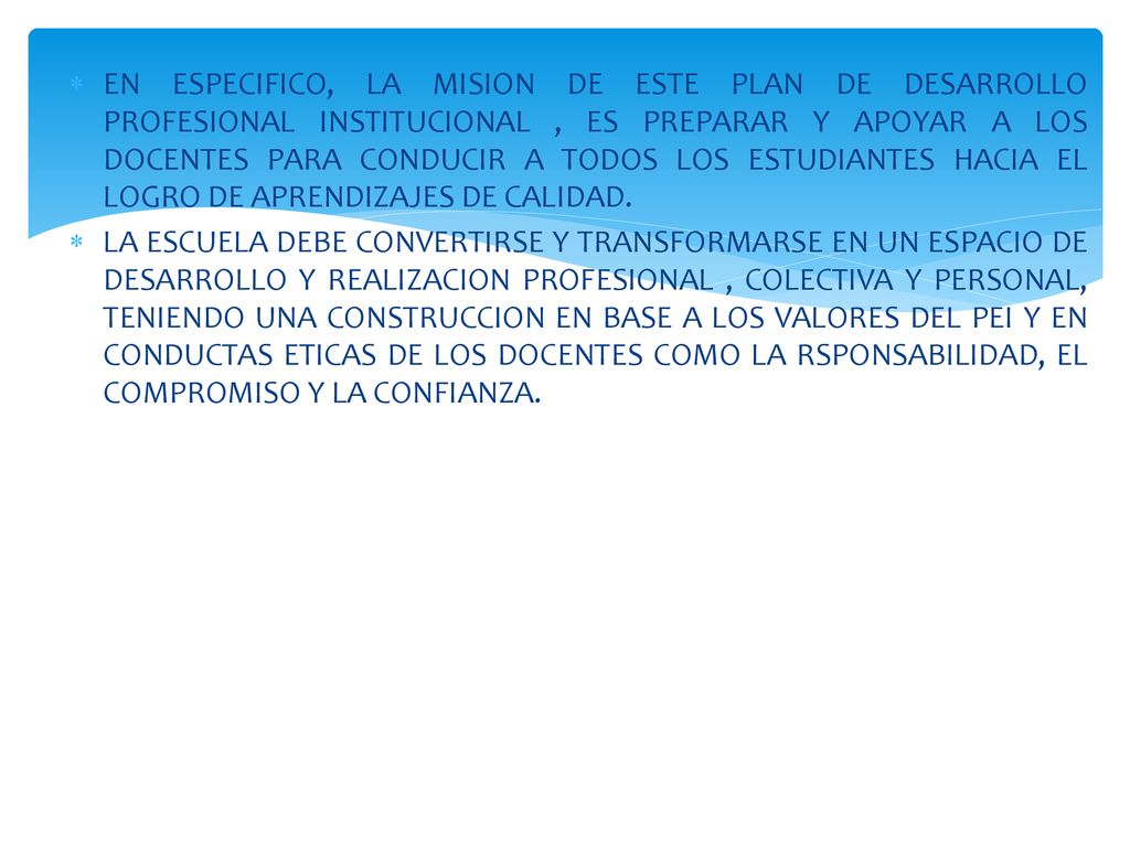 EN ESPECIFICO, LA MISION DE ESTE PLAN DE DESARROLLO PROFESIONAL INSTITUCIONAL , ES PREPARAR Y APOYAR A LOS DOCENTES PARA CONDUCIR A TODOS LOS ESTUDIANTES HACIA EL LOGRO DE APRENDIZAJES DE CALIDAD.