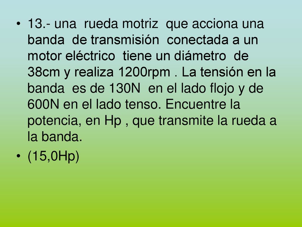 13.- una rueda motriz que acciona una banda de transmisión conectada a un motor eléctrico tiene un diámetro de 38cm y realiza 1200rpm . La tensión en la banda es de 130N en el lado flojo y de 600N en el lado tenso. Encuentre la potencia, en Hp , que transmite la rueda a la banda.