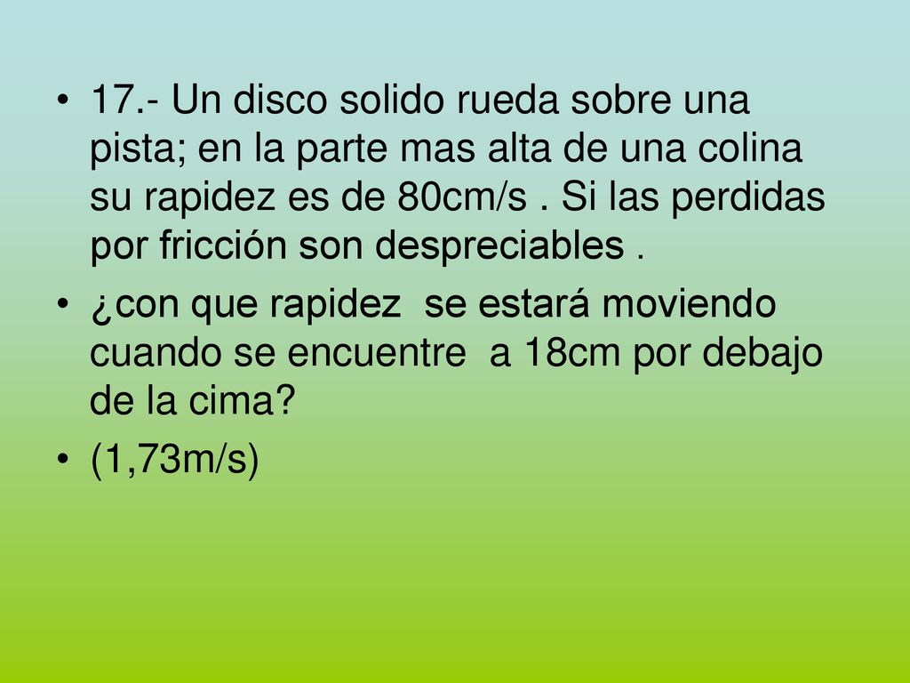 17.- Un disco solido rueda sobre una pista; en la parte mas alta de una colina su rapidez es de 80cm/s . Si las perdidas por fricción son despreciables .