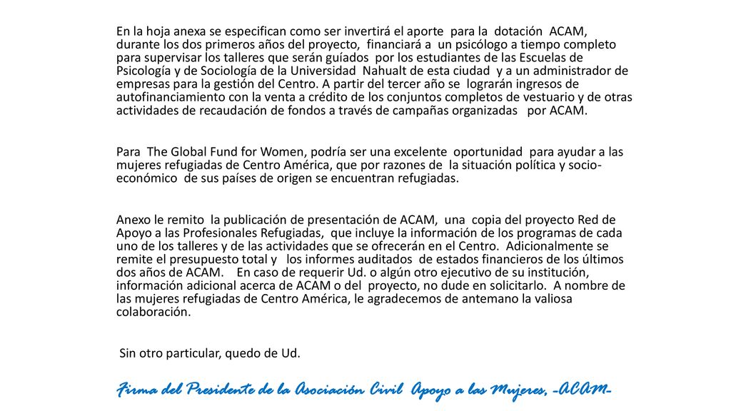En la hoja anexa se especifican como ser invertirá el aporte para la dotación ACAM, durante los dos primeros años del proyecto, financiará a un psicólogo a tiempo completo para supervisar los talleres que serán guíados por los estudiantes de las Escuelas de Psicología y de Sociología de la Universidad Nahualt de esta ciudad y a un administrador de empresas para la gestión del Centro. A partir del tercer año se lograrán ingresos de autofinanciamiento con la venta a crédito de los conjuntos completos de vestuario y de otras actividades de recaudación de fondos a través de campañas organizadas por ACAM.