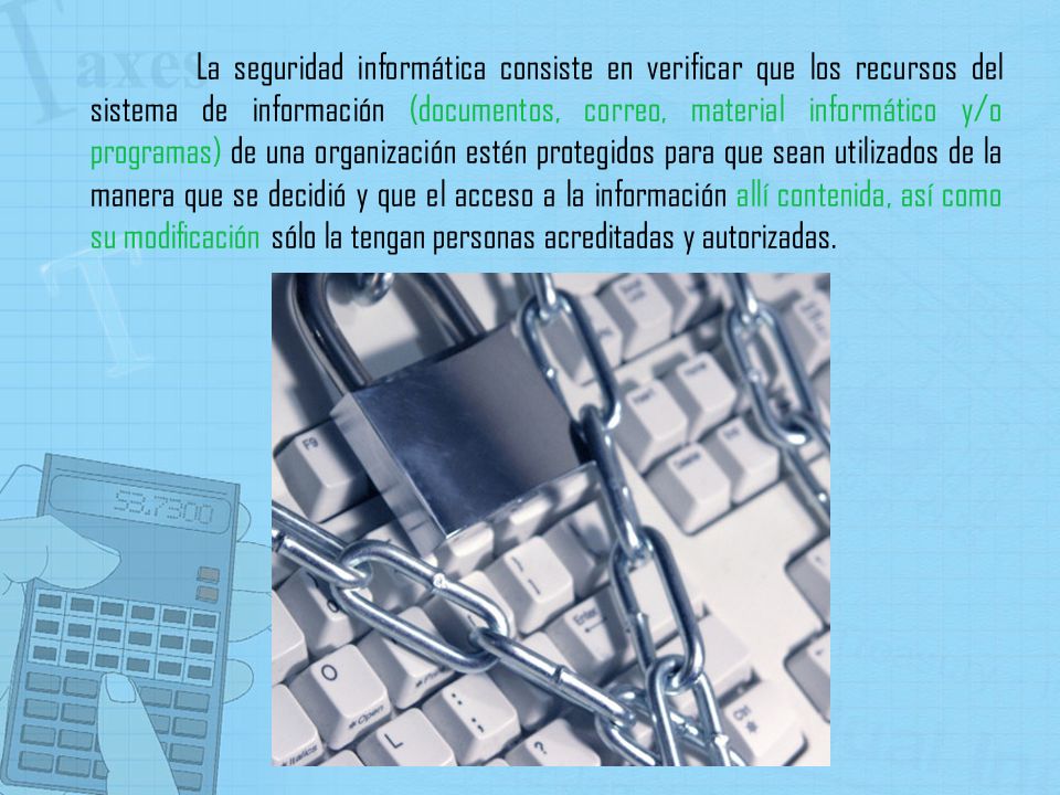La seguridad informática consiste en verificar que los recursos del sistema de información (documentos, correo, material informático y/o programas) de una organización estén protegidos para que sean utilizados de la manera que se decidió y que el acceso a la información allí contenida, así como su modificación sólo la tengan personas acreditadas y autorizadas.