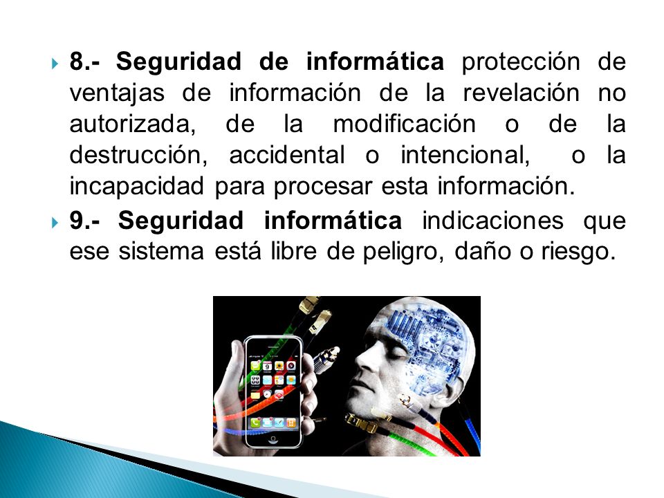 8.- Seguridad de informática protección de ventajas de información de la revelación no autorizada, de la modificación o de la destrucción, accidental o intencional, o la incapacidad para procesar esta información.