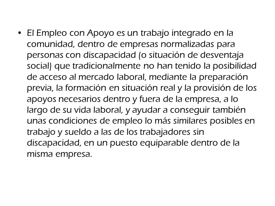 El Empleo con Apoyo es un trabajo integrado en la comunidad, dentro de empresas normalizadas para personas con discapacidad (o situación de desventaja social) que tradicionalmente no han tenido la posibilidad de acceso al mercado laboral, mediante la preparación previa, la formación en situación real y la provisión de los apoyos necesarios dentro y fuera de la empresa, a lo largo de su vida laboral, y ayudar a conseguir también unas condiciones de empleo lo más similares posibles en trabajo y sueldo a las de los trabajadores sin discapacidad, en un puesto equiparable dentro de la misma empresa.