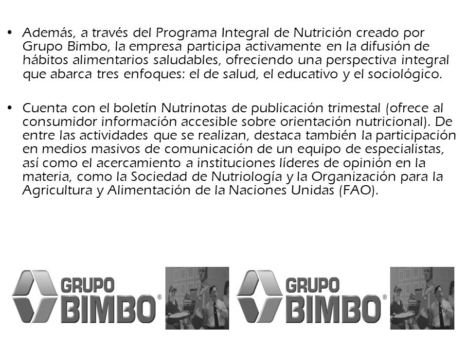Además, a través del Programa Integral de Nutrición creado por Grupo Bimbo, la empresa participa activamente en la difusión de hábitos alimentarios saludables, ofreciendo una perspectiva integral que abarca tres enfoques: el de salud, el educativo y el sociológico.