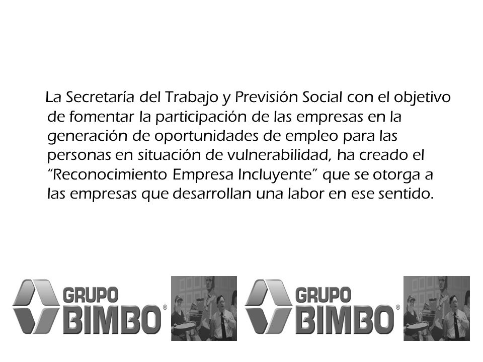 La Secretaría del Trabajo y Previsión Social con el objetivo de fomentar la participación de las empresas en la generación de oportunidades de empleo para las personas en situación de vulnerabilidad, ha creado el Reconocimiento Empresa Incluyente que se otorga a las empresas que desarrollan una labor en ese sentido.