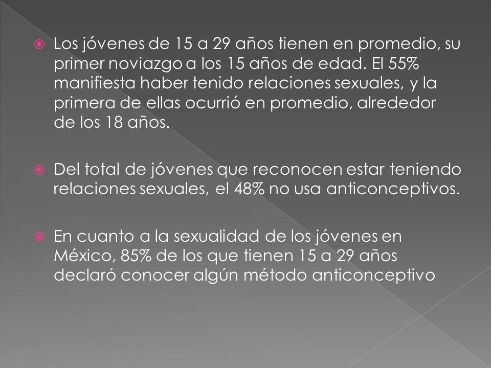 Los jóvenes de 15 a 29 años tienen en promedio, su primer noviazgo a los 15 años de edad. El 55% manifiesta haber tenido relaciones sexuales, y la primera de ellas ocurrió en promedio, alrededor de los 18 años.