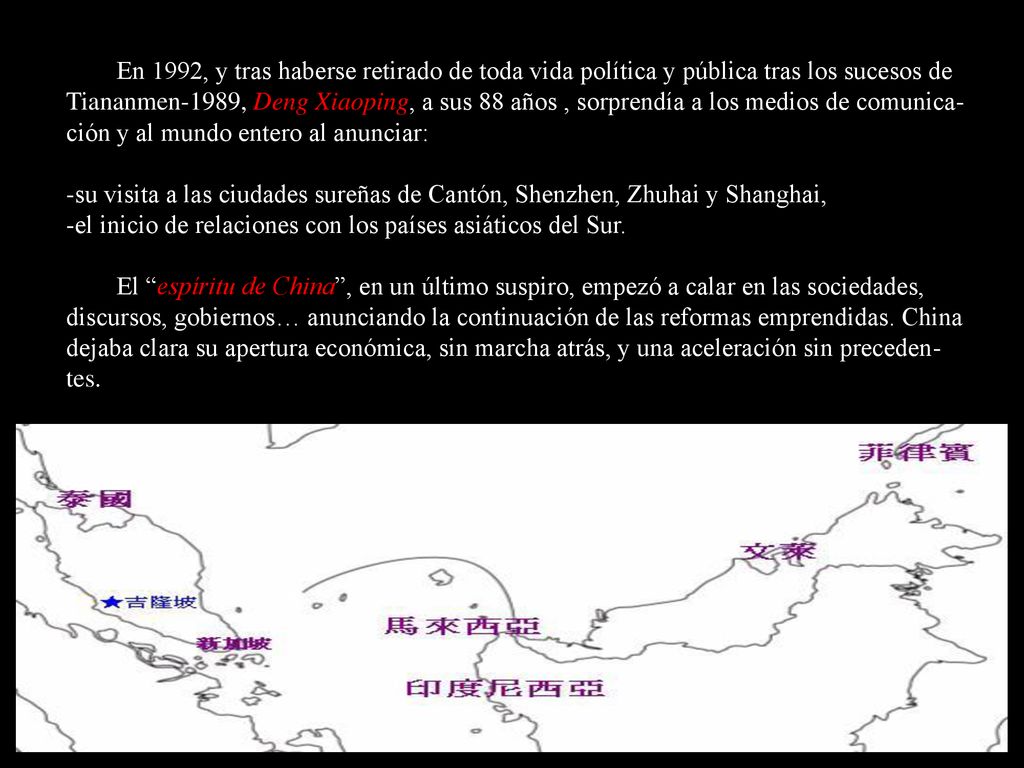 En 1992, y tras haberse retirado de toda vida política y pública tras los sucesos de Tiananmen-1989, Deng Xiaoping, a sus 88 años , sorprendía a los medios de comunica-ción y al mundo entero al anunciar: -su visita a las ciudades sureñas de Cantón, Shenzhen, Zhuhai y Shanghai, -el inicio de relaciones con los países asiáticos del Sur.