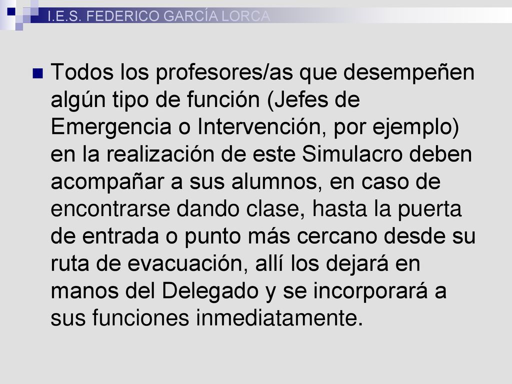 Todos los profesores/as que desempeñen algún tipo de función (Jefes de Emergencia o Intervención, por ejemplo) en la realización de este Simulacro deben acompañar a sus alumnos, en caso de encontrarse dando clase, hasta la puerta de entrada o punto más cercano desde su ruta de evacuación, allí los dejará en manos del Delegado y se incorporará a sus funciones inmediatamente.