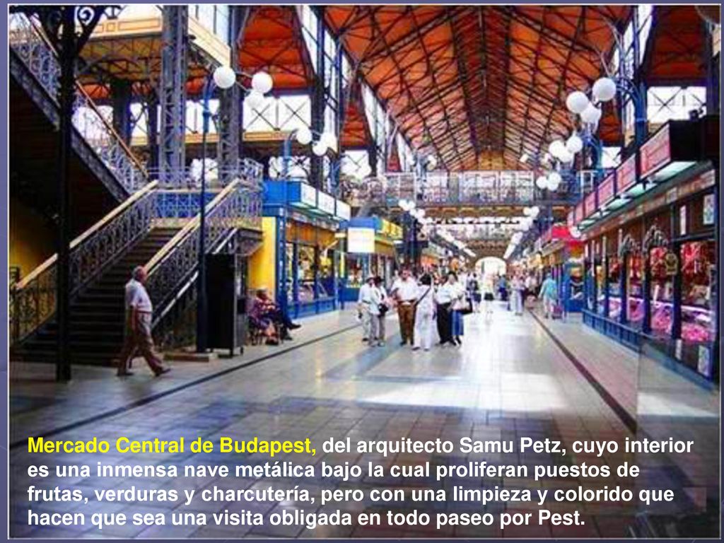 Mercado Central de Budapest, del arquitecto Samu Petz, cuyo interior es una inmensa nave metálica bajo la cual proliferan puestos de frutas, verduras y charcutería, pero con una limpieza y colorido que hacen que sea una visita obligada en todo paseo por Pest.