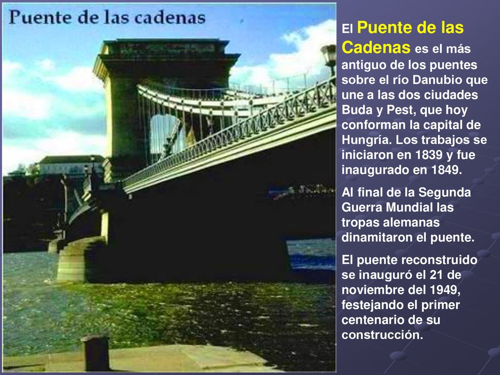 El Puente de las Cadenas es el más antiguo de los puentes sobre el río Danubio que une a las dos ciudades Buda y Pest, que hoy conforman la capital de Hungría. Los trabajos se iniciaron en 1839 y fue inaugurado en 1849.