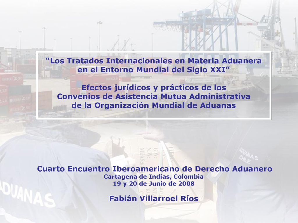 Los Tratados Internacionales en Materia Aduanera en el Entorno Mundial del Siglo XXI Efectos jurídicos y prácticos de los Convenios de Asistencia Mutua Administrativa de la Organización Mundial de Aduanas Cuarto Encuentro Iberoamericano de Derecho Aduanero Cartagena de Indias, Colombia 19 y 20 de Junio de 2008 Fabián Villarroel Ríos