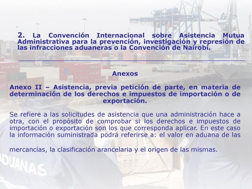 Anexos Anexo II – Asistencia, previa petición de parte, en materia de determinación de los derechos e impuestos de importación o de exportación. Se refiere a las solicitudes de asistencia que una administración hace a otra, con el propósito de comprobar si los derechos e impuestos de importación o exportación son los que corresponda aplicar. En este caso la información suministrada podrá referirse a: el valor en aduana de las mercancías, la clasificación arancelaria y el origen de las mismas.