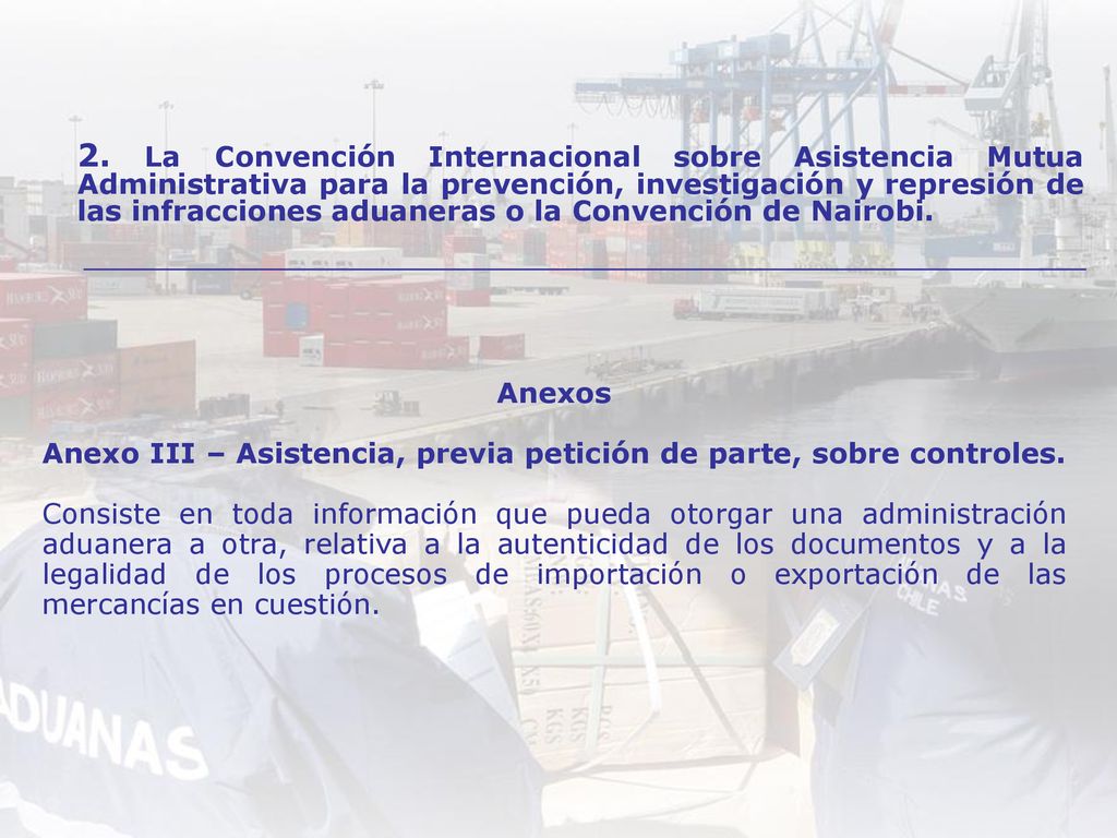 Anexos Anexo III – Asistencia, previa petición de parte, sobre controles. Consiste en toda información que pueda otorgar una administración aduanera a otra, relativa a la autenticidad de los documentos y a la legalidad de los procesos de importación o exportación de las mercancías en cuestión.