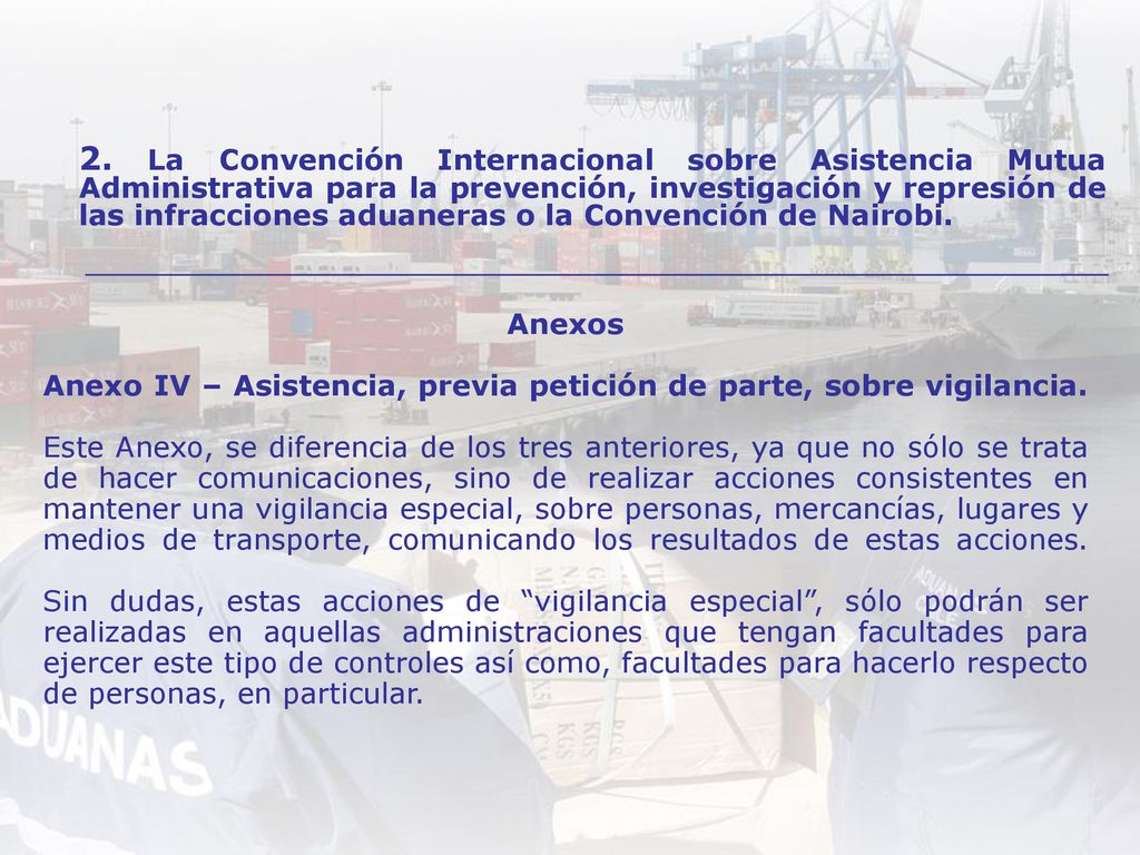 Anexos Anexo IV – Asistencia, previa petición de parte, sobre vigilancia. Este Anexo, se diferencia de los tres anteriores, ya que no sólo se trata de hacer comunicaciones, sino de realizar acciones consistentes en mantener una vigilancia especial, sobre personas, mercancías, lugares y medios de transporte, comunicando los resultados de estas acciones. Sin dudas, estas acciones de vigilancia especial , sólo podrán ser realizadas en aquellas administraciones que tengan facultades para ejercer este tipo de controles así como, facultades para hacerlo respecto de personas, en particular.