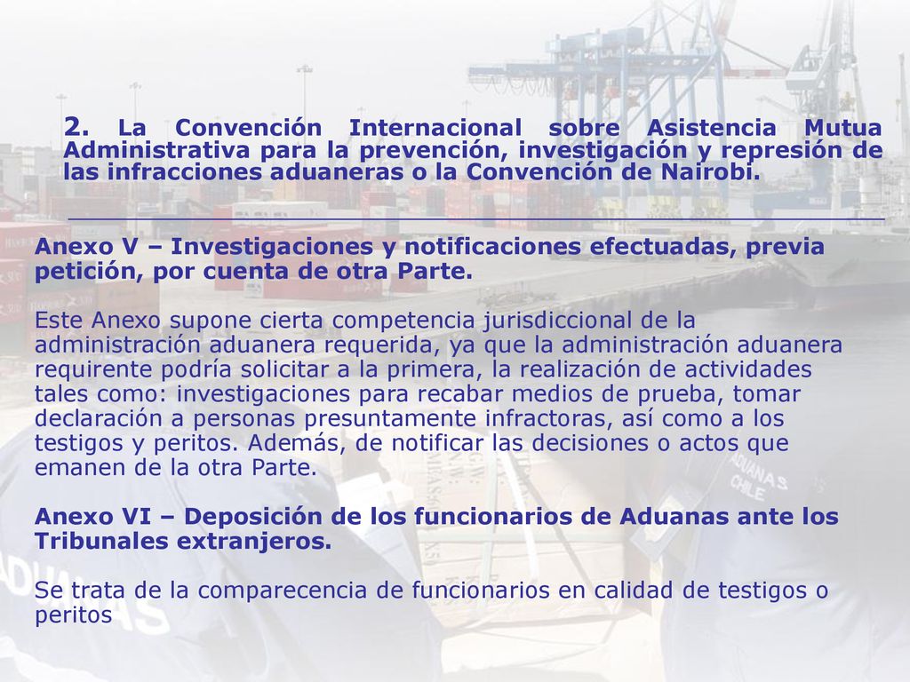 Anexo V – Investigaciones y notificaciones efectuadas, previa petición, por cuenta de otra Parte. Este Anexo supone cierta competencia jurisdiccional de la administración aduanera requerida, ya que la administración aduanera requirente podría solicitar a la primera, la realización de actividades tales como: investigaciones para recabar medios de prueba, tomar declaración a personas presuntamente infractoras, así como a los testigos y peritos. Además, de notificar las decisiones o actos que emanen de la otra Parte. Anexo VI – Deposición de los funcionarios de Aduanas ante los Tribunales extranjeros. Se trata de la comparecencia de funcionarios en calidad de testigos o peritos