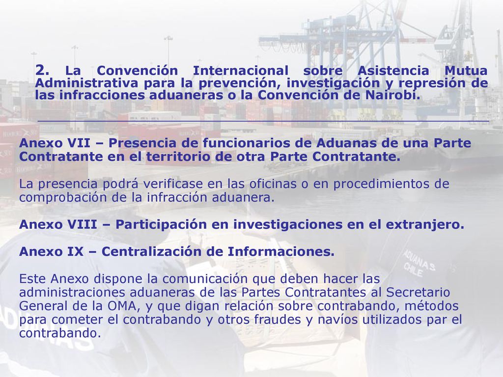 Anexo VII – Presencia de funcionarios de Aduanas de una Parte Contratante en el territorio de otra Parte Contratante. La presencia podrá verificase en las oficinas o en procedimientos de comprobación de la infracción aduanera. Anexo VIII – Participación en investigaciones en el extranjero. Anexo IX – Centralización de Informaciones. Este Anexo dispone la comunicación que deben hacer las administraciones aduaneras de las Partes Contratantes al Secretario General de la OMA, y que digan relación sobre contrabando, métodos para cometer el contrabando y otros fraudes y navíos utilizados par el contrabando.