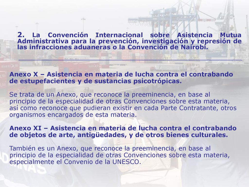 Anexo X – Asistencia en materia de lucha contra el contrabando de estupefacientes y de sustancias psicotrópicas. Se trata de un Anexo, que reconoce la preeminencia, en base al principio de la especialidad de otras Convenciones sobre esta materia, así como reconoce que pudieran existir en cada Parte Contratante, otros organismos encargados de esta materia. Anexo XI – Asistencia en materia de lucha contra el contrabando de objetos de arte, antigüedades, y de otros bienes culturales. También es un Anexo, que reconoce la preeminencia, en base al principio de la especialidad de otras Convenciones sobre esta materia, especialmente el Convenio de la UNESCO.