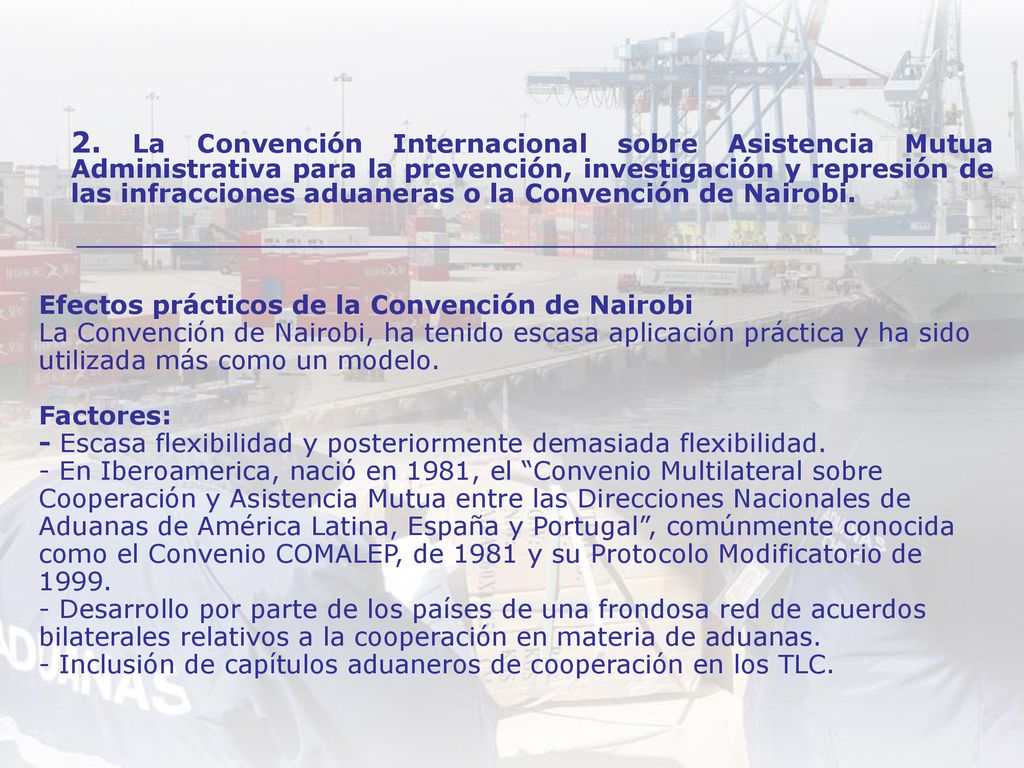 Efectos prácticos de la Convención de Nairobi La Convención de Nairobi, ha tenido escasa aplicación práctica y ha sido utilizada más como un modelo. Factores: - Escasa flexibilidad y posteriormente demasiada flexibilidad. - En Iberoamerica, nació en 1981, el Convenio Multilateral sobre Cooperación y Asistencia Mutua entre las Direcciones Nacionales de Aduanas de América Latina, España y Portugal , comúnmente conocida como el Convenio COMALEP, de 1981 y su Protocolo Modificatorio de Desarrollo por parte de los países de una frondosa red de acuerdos bilaterales relativos a la cooperación en materia de aduanas. - Inclusión de capítulos aduaneros de cooperación en los TLC.