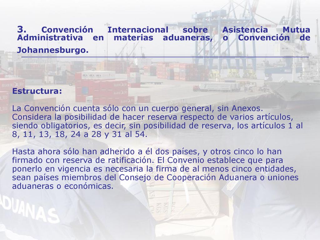 Estructura: La Convención cuenta sólo con un cuerpo general, sin Anexos. Considera la posibilidad de hacer reserva respecto de varios artículos, siendo obligatorios, es decir, sin posibilidad de reserva, los artículos 1 al 8, 11, 13, 18, 24 a 28 y 31 al 54. Hasta ahora sólo han adherido a él dos países, y otros cinco lo han firmado con reserva de ratificación. El Convenio establece que para ponerlo en vigencia es necesaria la firma de al menos cinco entidades, sean países miembros del Consejo de Cooperación Aduanera o uniones aduaneras o económicas.