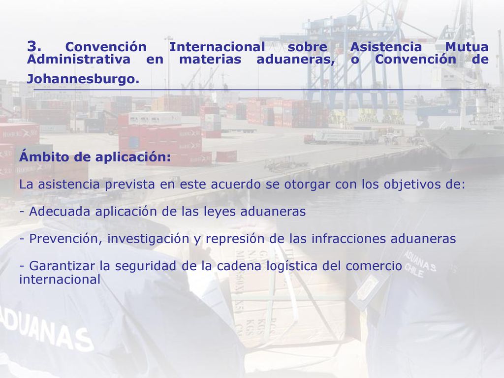 Ámbito de aplicación: La asistencia prevista en este acuerdo se otorgar con los objetivos de: - Adecuada aplicación de las leyes aduaneras - Prevención, investigación y represión de las infracciones aduaneras - Garantizar la seguridad de la cadena logística del comercio internacional