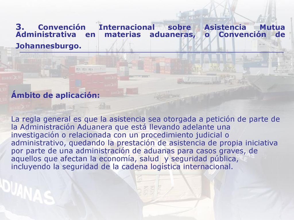 Ámbito de aplicación: La regla general es que la asistencia sea otorgada a petición de parte de la Administración Aduanera que está llevando adelante una investigación o relacionada con un procedimiento judicial o administrativo, quedando la prestación de asistencia de propia iniciativa por parte de una administración de aduanas para casos graves, de aquellos que afectan la economía, salud y seguridad pública, incluyendo la seguridad de la cadena logística internacional.