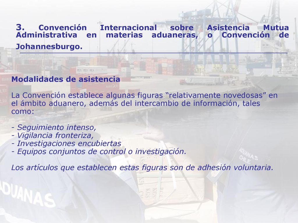Modalidades de asistencia La Convención establece algunas figuras relativamente novedosas en el ámbito aduanero, además del intercambio de información, tales como: - Seguimiento intenso, - Vigilancia fronteriza, - Investigaciones encubiertas - Equipos conjuntos de control o investigación. Los artículos que establecen estas figuras son de adhesión voluntaria.