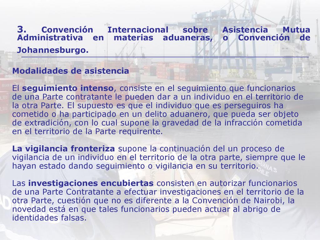 Modalidades de asistencia El seguimiento intenso, consiste en el seguimiento que funcionarios de una Parte contratante le pueden dar a un individuo en el territorio de la otra Parte. El supuesto es que el individuo que es perseguiros ha cometido o ha participado en un delito aduanero, que pueda ser objeto de extradición, con lo cual supone la gravedad de la infracción cometida en el territorio de la Parte requirente. La vigilancia fronteriza supone la continuación del un proceso de vigilancia de un individuo en el territorio de la otra parte, siempre que le hayan estado dando seguimiento o vigilancia en su territorio. Las investigaciones encubiertas consisten en autorizar funcionarios de una Parte Contratante a efectuar investigaciones en el territorio de la otra Parte, cuestión que no es diferente a la Convención de Nairobi, la novedad está en que tales funcionarios pueden actuar al abrigo de identidades falsas.