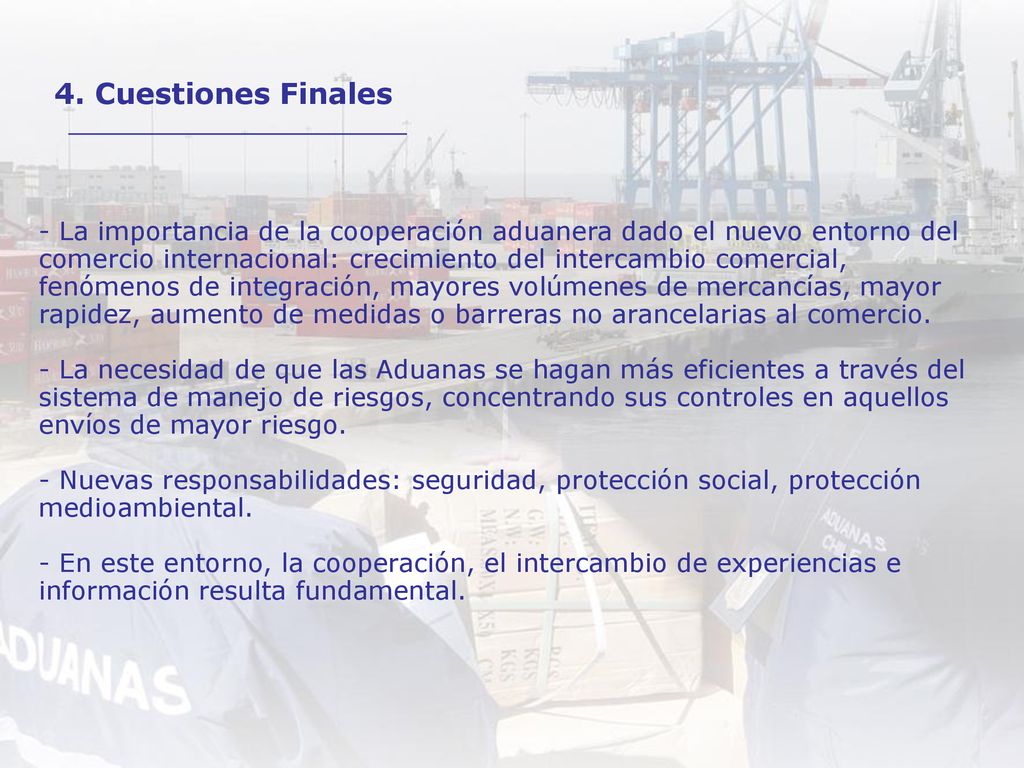 - La importancia de la cooperación aduanera dado el nuevo entorno del comercio internacional: crecimiento del intercambio comercial, fenómenos de integración, mayores volúmenes de mercancías, mayor rapidez, aumento de medidas o barreras no arancelarias al comercio. - La necesidad de que las Aduanas se hagan más eficientes a través del sistema de manejo de riesgos, concentrando sus controles en aquellos envíos de mayor riesgo. - Nuevas responsabilidades: seguridad, protección social, protección medioambiental. - En este entorno, la cooperación, el intercambio de experiencias e información resulta fundamental.