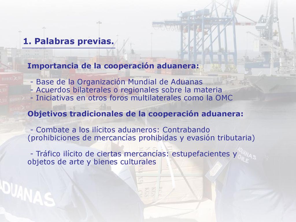 Importancia de la cooperación aduanera: - Base de la Organización Mundial de Aduanas - Acuerdos bilaterales o regionales sobre la materia - Iniciativas en otros foros multilaterales como la OMC Objetivos tradicionales de la cooperación aduanera: - Combate a los ilícitos aduaneros: Contrabando (prohibiciones de mercancías prohibidas y evasión tributaria) - Tráfico ilícito de ciertas mercancías: estupefacientes y objetos de arte y bienes culturales