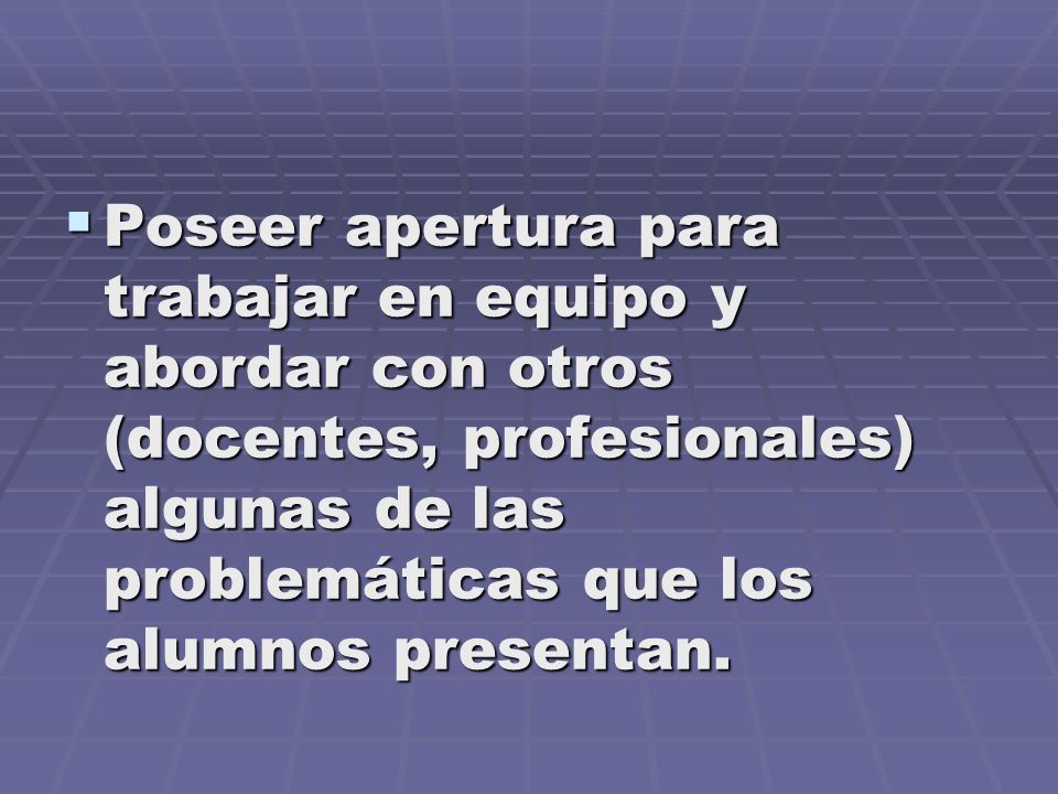 Poseer apertura para trabajar en equipo y abordar con otros (docentes, profesionales) algunas de las problemáticas que los alumnos presentan.