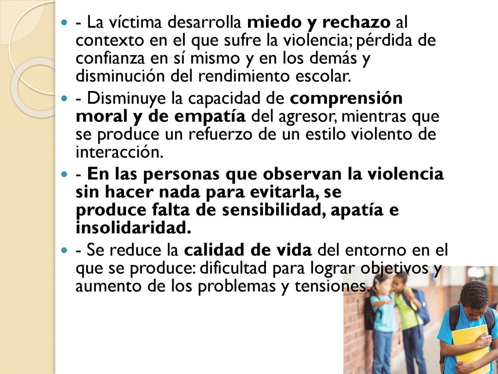 - La víctima desarrolla miedo y rechazo al contexto en el que sufre la violencia; pérdida de confianza en sí mismo y en los demás y disminución del rendimiento escolar.