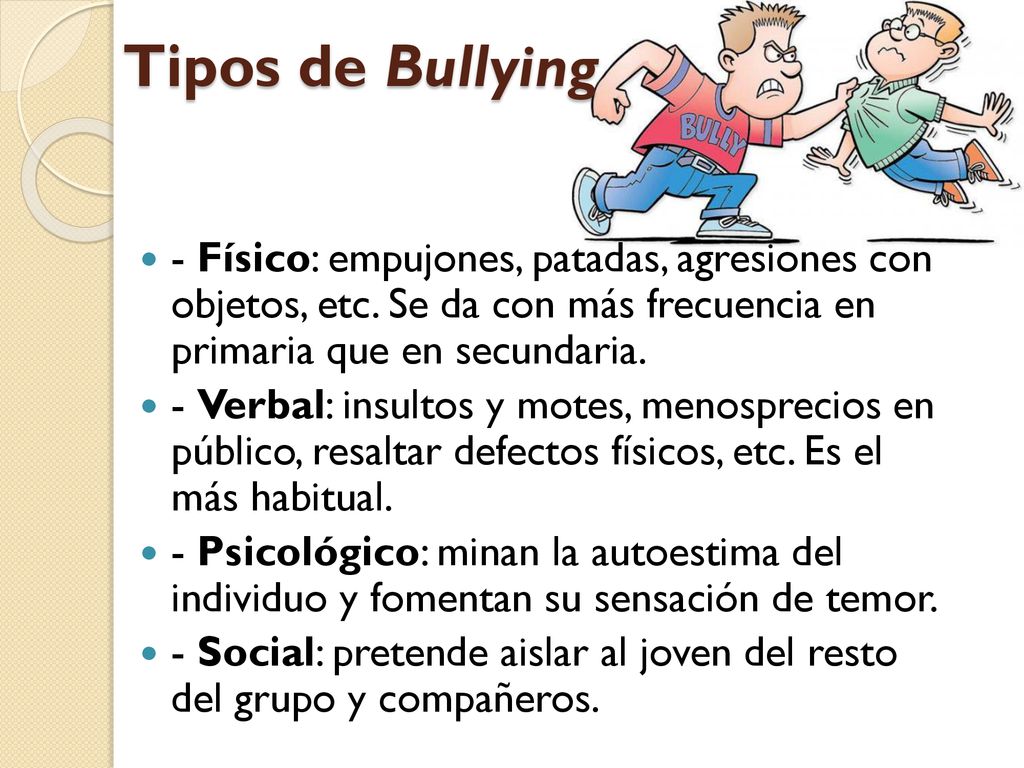Tipos de Bullying - Físico: empujones, patadas, agresiones con objetos, etc. Se da con más frecuencia en primaria que en secundaria.