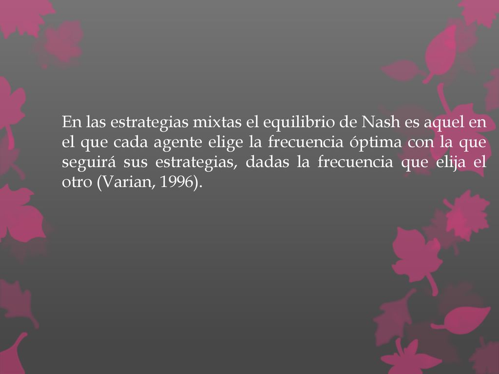 En las estrategias mixtas el equilibrio de Nash es aquel en el que cada agente elige la frecuencia óptima con la que seguirá sus estrategias, dadas la frecuencia que elija el otro (Varian, 1996).