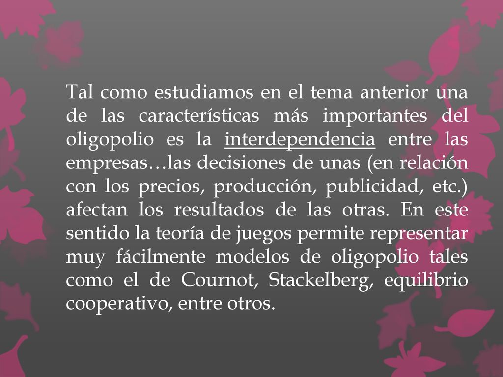 Tal como estudiamos en el tema anterior una de las características más importantes del oligopolio es la interdependencia entre las empresas…las decisiones de unas (en relación con los precios, producción, publicidad, etc.) afectan los resultados de las otras.
