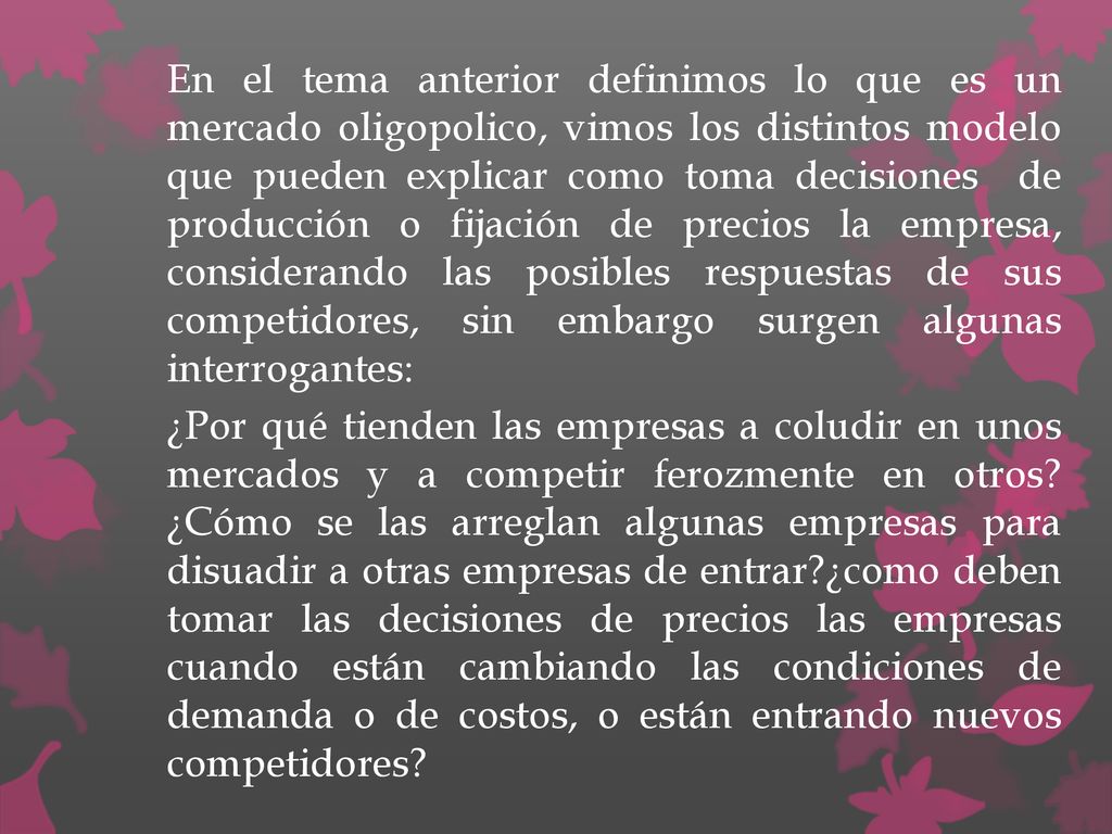 En el tema anterior definimos lo que es un mercado oligopolico, vimos los distintos modelo que pueden explicar como toma decisiones de producción o fijación de precios la empresa, considerando las posibles respuestas de sus competidores, sin embargo surgen algunas interrogantes:
