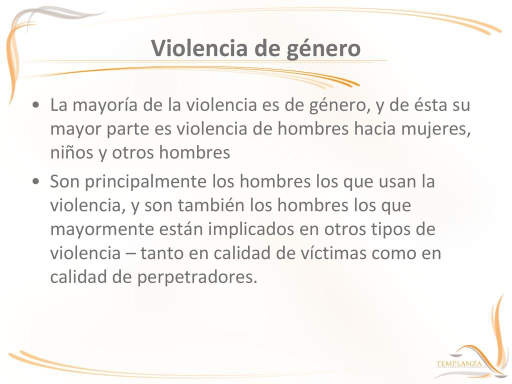 Violencia de género La mayoría de la violencia es de género, y de ésta su mayor parte es violencia de hombres hacia mujeres, niños y otros hombres.