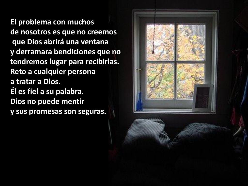 El problema con muchos de nosotros es que no creemos. que Dios abrirá una ventana. y derramara bendiciones que no.