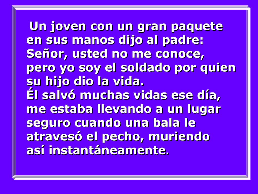 Un joven con un gran paquete en sus manos dijo al padre: Señor, usted no me conoce, pero yo soy el soldado por quien su hijo dio la vida.