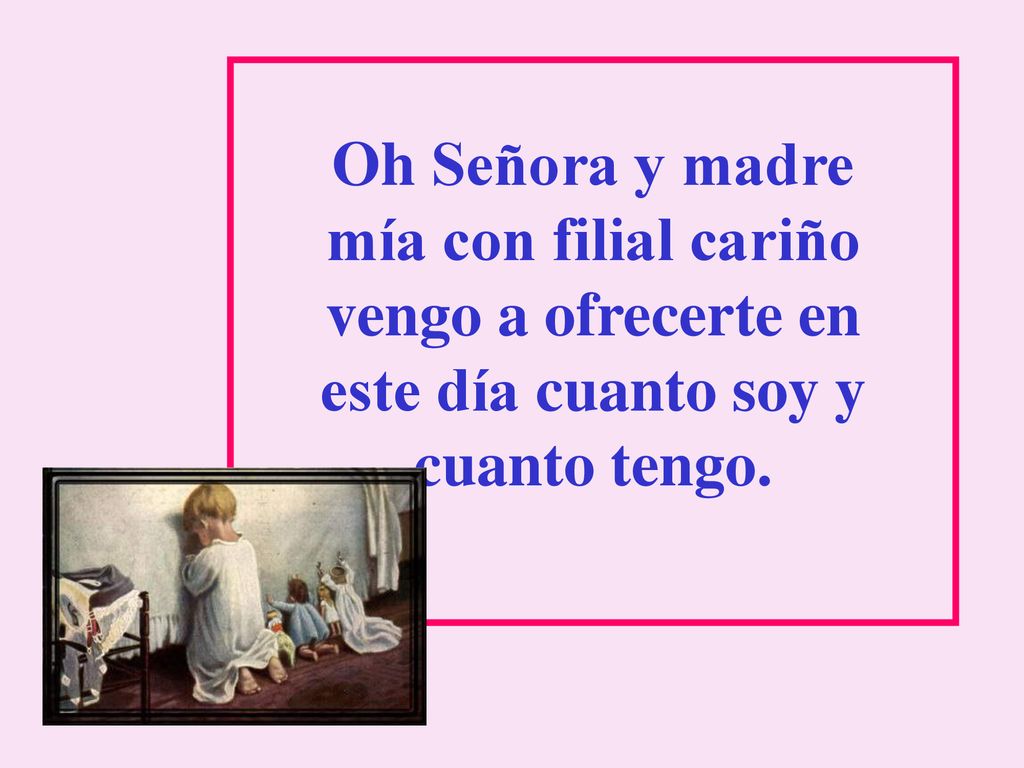 Oh Señora y madre mía con filial cariño vengo a ofrecerte en este día cuanto soy y cuanto tengo.